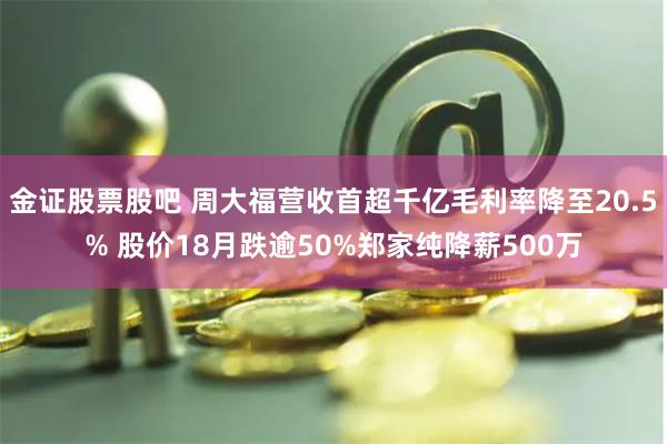 金证股票股吧 周大福营收首超千亿毛利率降至20.5% 股价18月跌逾50%郑家纯降薪500万