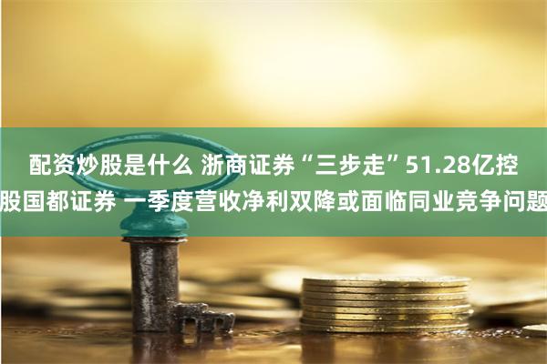 配资炒股是什么 浙商证券“三步走”51.28亿控股国都证券 一季度营收净利双降或面临同业竞争问题