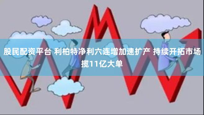 股民配资平台 利柏特净利六连增加速扩产 持续开拓市场揽11亿大单