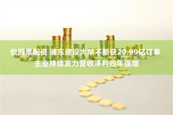 做股票配资 浦东建设大单不断获20.99亿订单 主业持续发力营收净利四年连增