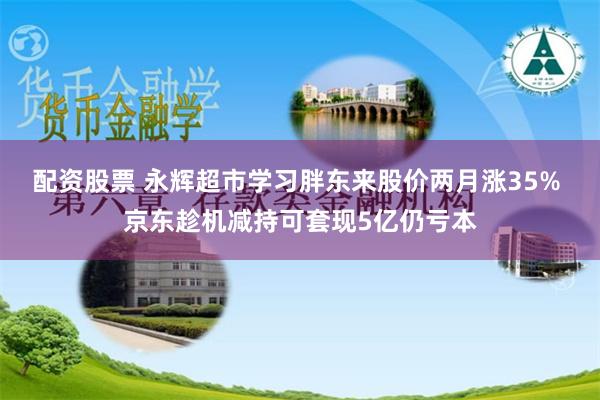 配资股票 永辉超市学习胖东来股价两月涨35% 京东趁机减持可套现5亿仍亏本