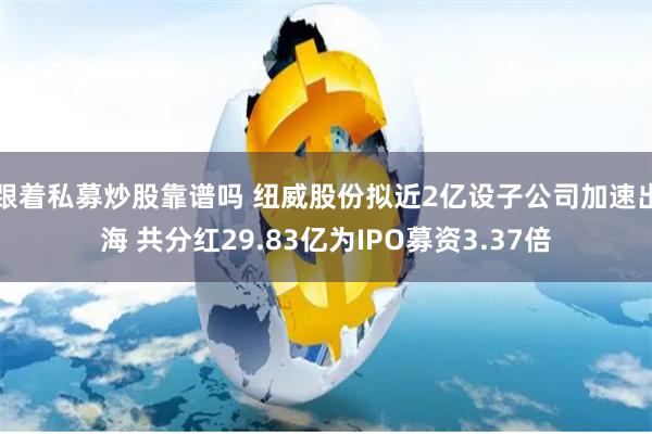 跟着私募炒股靠谱吗 纽威股份拟近2亿设子公司加速出海 共分红29.83亿为IPO募资3.37倍