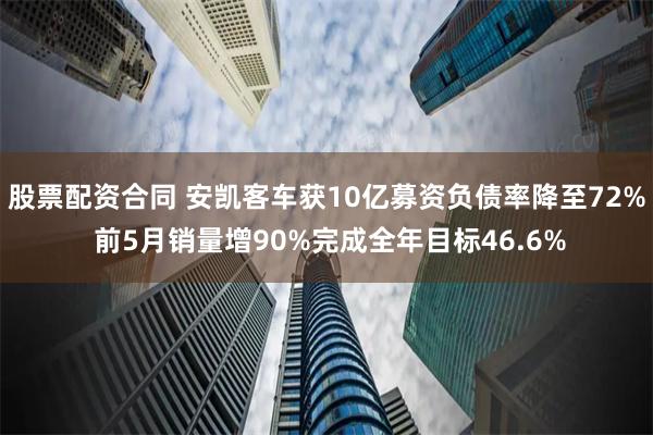 股票配资合同 安凯客车获10亿募资负债率降至72% 前5月销量增90%完成全年目标46.6%