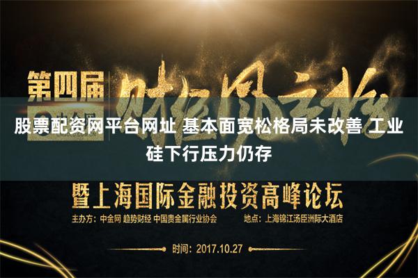 股票配资网平台网址 基本面宽松格局未改善 工业硅下行压力仍存