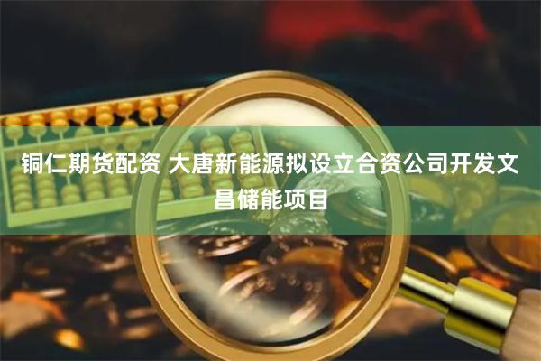 铜仁期货配资 大唐新能源拟设立合资公司开发文昌储能项目