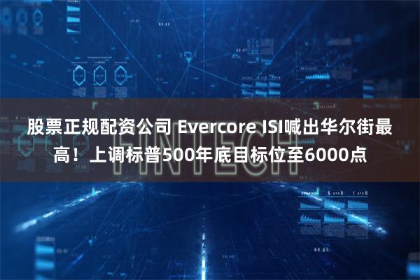 股票正规配资公司 Evercore ISI喊出华尔街最高！上调标普500年底目标位至6000点