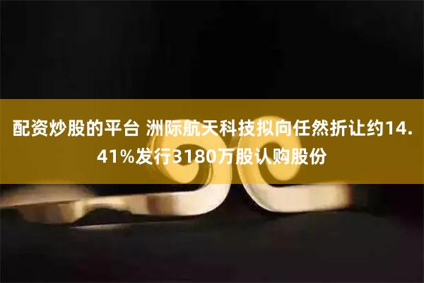 配资炒股的平台 洲际航天科技拟向任然折让约14.41%发行3180万股认购股份