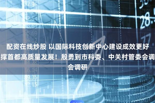 配资在线炒股 以国际科技创新中心建设成效更好支撑首都高质量发展！殷勇到市科委、中关村管委会调研