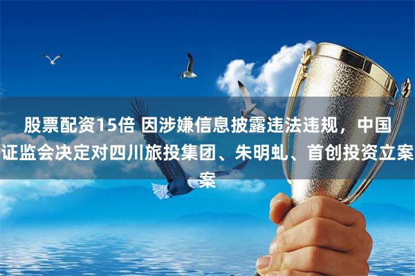 股票配资15倍 因涉嫌信息披露违法违规，中国证监会决定对四川旅投集团、朱明虬、首创投资立案