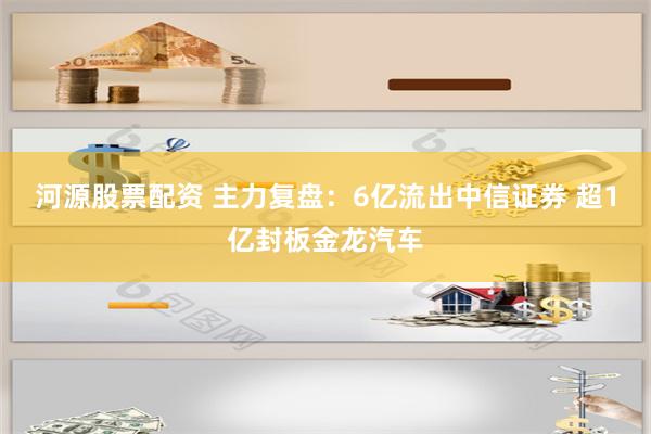 河源股票配资 主力复盘：6亿流出中信证券 超1亿封板金龙汽车