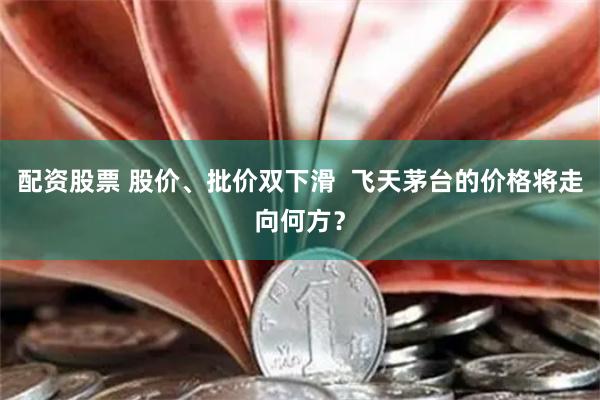 配资股票 股价、批价双下滑  飞天茅台的价格将走向何方？