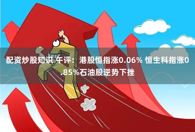 配资炒股知识 午评：港股恒指涨0.06% 恒生科指涨0.85%石油股逆势下挫