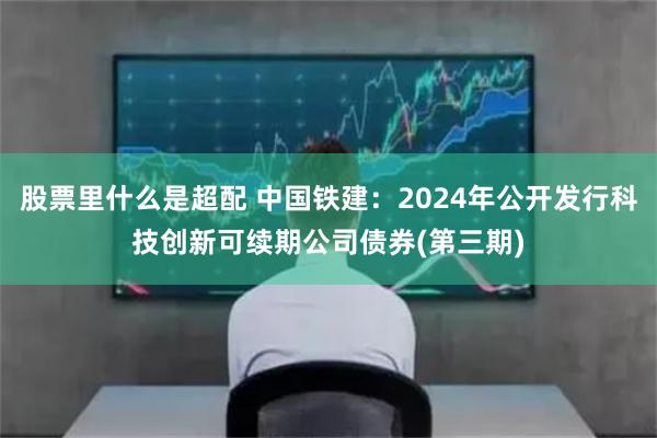 股票里什么是超配 中国铁建：2024年公开发行科技创新可续期公司债券(第三期)