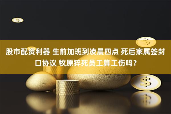 股市配资利器 生前加班到凌晨四点 死后家属签封口协议 牧原猝死员工算工伤吗？