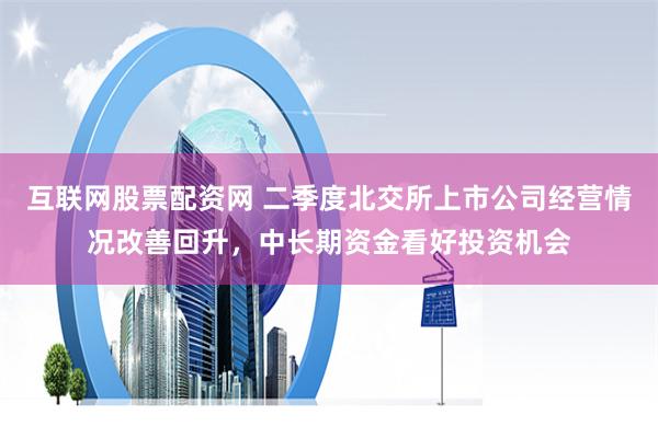 互联网股票配资网 二季度北交所上市公司经营情况改善回升，中长期资金看好投资机会