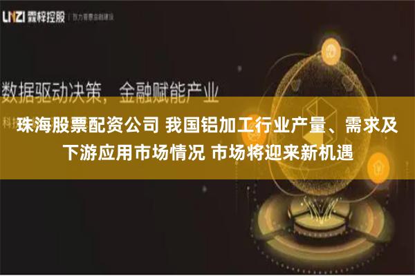 珠海股票配资公司 我国铝加工行业产量、需求及下游应用市场情况 市场将迎来新机遇