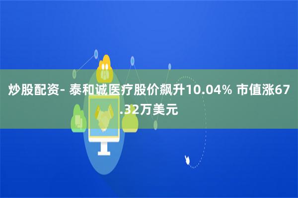 炒股配资- 泰和诚医疗股价飙升10.04% 市值涨67.32万美元