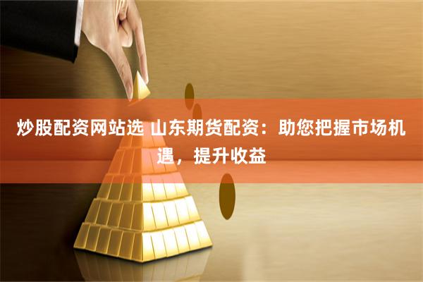 炒股配资网站选 山东期货配资：助您把握市场机遇，提升收益