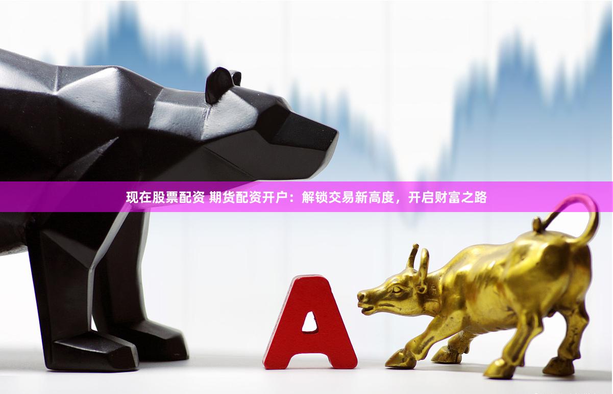 现在股票配资 期货配资开户：解锁交易新高度，开启财富之路