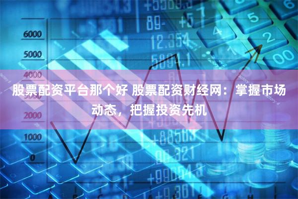 股票配资平台那个好 股票配资财经网：掌握市场动态，把握投资先机