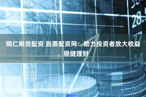 铜仁期货配资 股票配资网：助力投资者放大收益，稳健理财