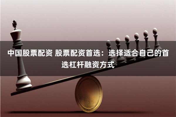 中国股票配资 股票配资首选：选择适合自己的首选杠杆融资方式
