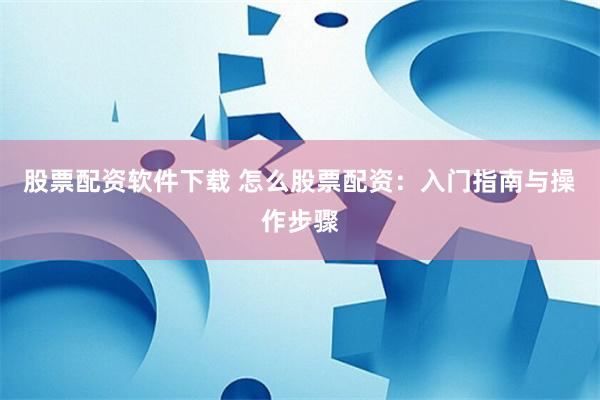 股票配资软件下载 怎么股票配资：入门指南与操作步骤