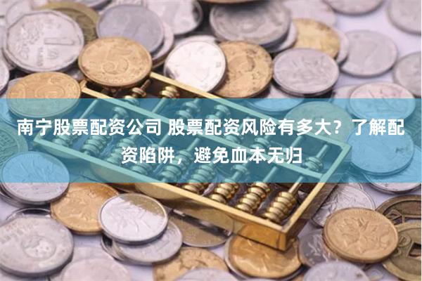 南宁股票配资公司 股票配资风险有多大？了解配资陷阱，避免血本无归