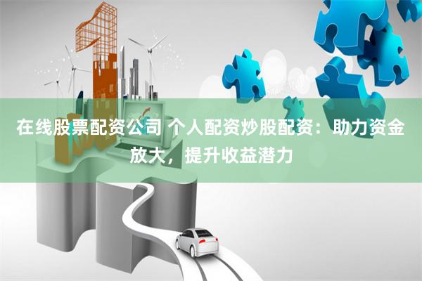 在线股票配资公司 个人配资炒股配资：助力资金放大，提升收益潜力