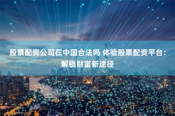 股票配资公司在中国合法吗 体验股票配资平台：解锁财富新途径