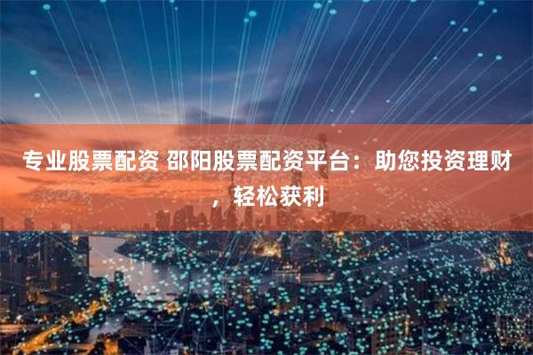 专业股票配资 邵阳股票配资平台：助您投资理财，轻松获利