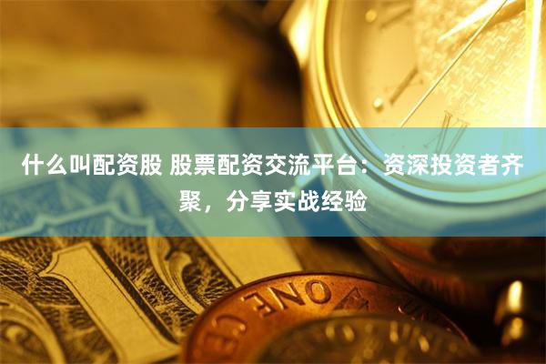 什么叫配资股 股票配资交流平台：资深投资者齐聚，分享实战经验