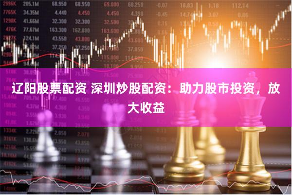 辽阳股票配资 深圳炒股配资：助力股市投资，放大收益