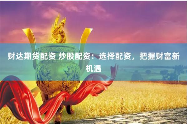 财达期货配资 炒股配资：选择配资，把握财富新机遇