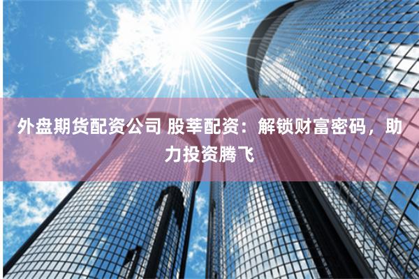 外盘期货配资公司 股莘配资：解锁财富密码，助力投资腾飞