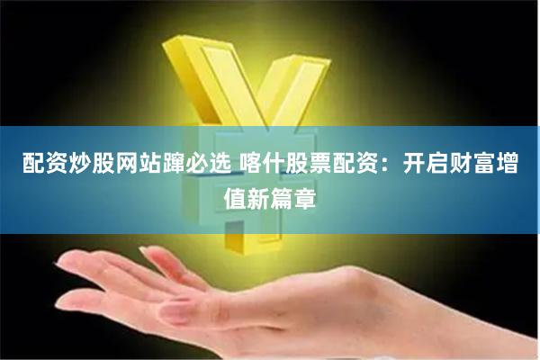 配资炒股网站蹿必选 喀什股票配资：开启财富增值新篇章