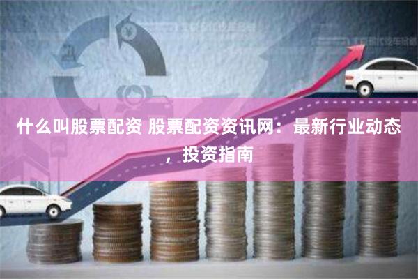 什么叫股票配资 股票配资资讯网：最新行业动态，投资指南