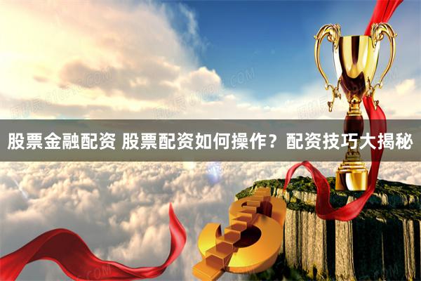 股票金融配资 股票配资如何操作？配资技巧大揭秘