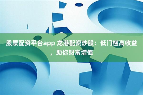 股票配资平台app 龙港配资炒股：低门槛高收益，助你财富增值
