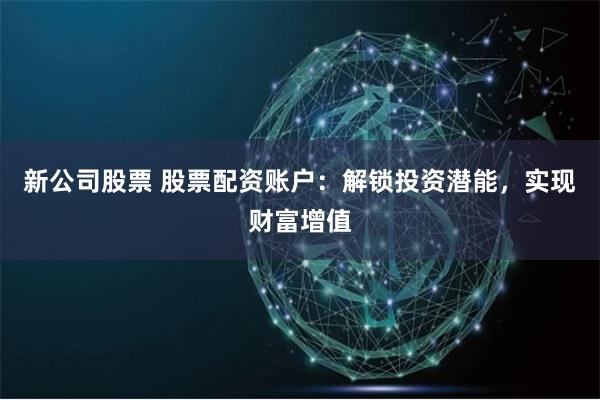 新公司股票 股票配资账户：解锁投资潜能，实现财富增值