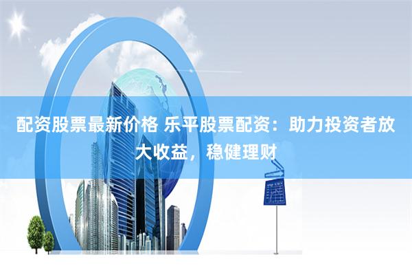配资股票最新价格 乐平股票配资：助力投资者放大收益，稳健理财