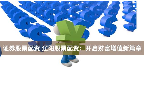 证券股票配资 辽阳股票配资：开启财富增值新篇章