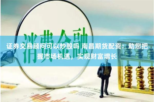证券交易顾问可以炒股吗 南昌期货配资：助您把握市场机遇，实现财富增长