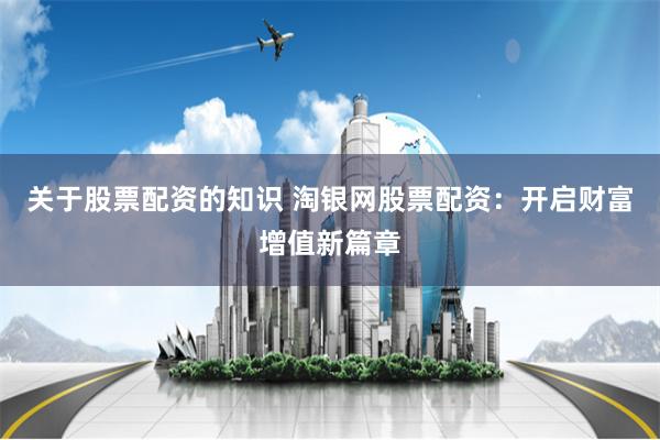 关于股票配资的知识 淘银网股票配资：开启财富增值新篇章