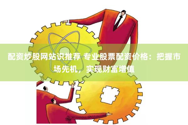 配资炒股网站识推荐 专业股票配资价格：把握市场先机，实现财富增值