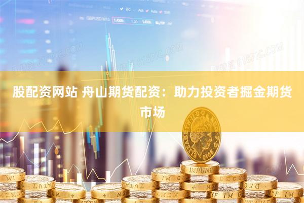 股配资网站 舟山期货配资：助力投资者掘金期货市场