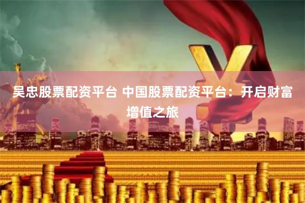 吴忠股票配资平台 中国股票配资平台：开启财富增值之旅