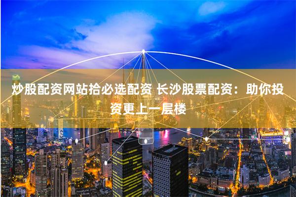 炒股配资网站拾必选配资 长沙股票配资：助你投资更上一层楼