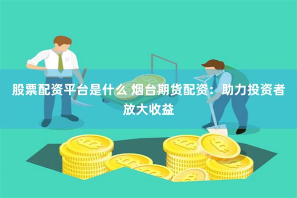 股票配资平台是什么 烟台期货配资：助力投资者放大收益