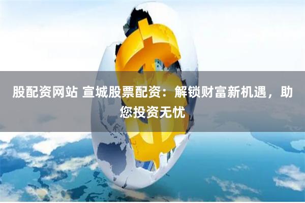 股配资网站 宣城股票配资：解锁财富新机遇，助您投资无忧